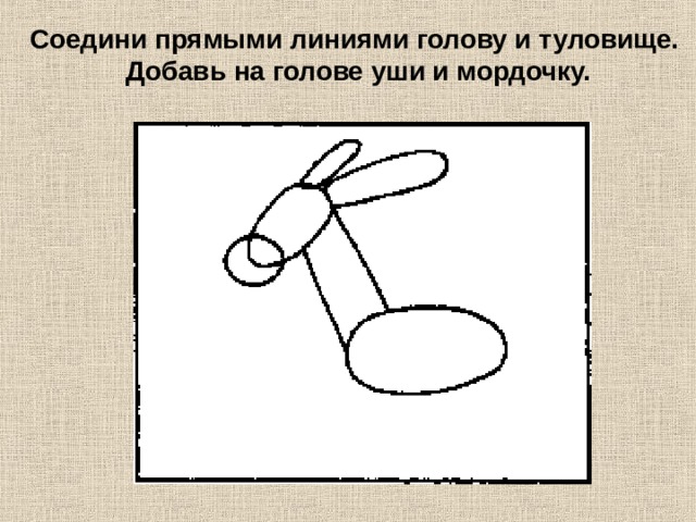 Соедини прямыми линиями голову и туловище. Добавь на голове уши и мордочку. 