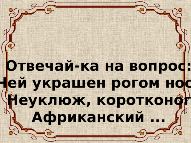 Отвечай-ка на вопрос:  Чей украшен рогом нос?  Неуклюж, коротконог  Африканский ...   
