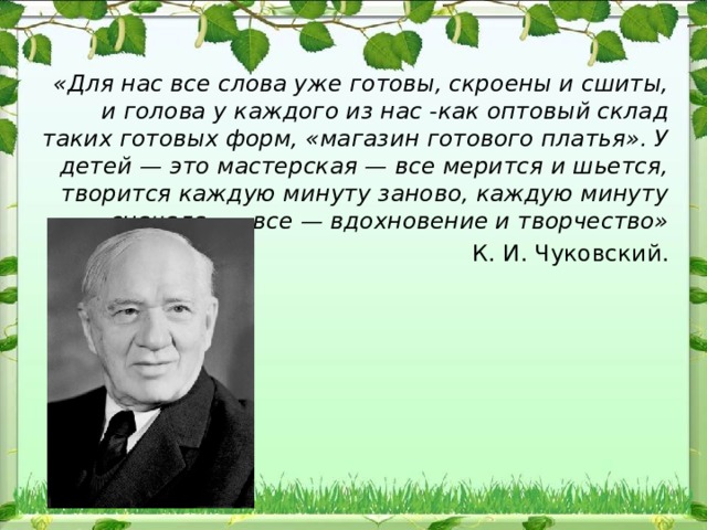 «Для нас все слова уже готовы, скроены и сшиты, и голова у каждого из нас -как оптовый склад таких готовых форм, «магазин готового платья». У детей — это мастерская — все мерится и шьется, творится каждую минуту заново, каждую минуту сначала, — все — вдохновение и творчество» К. И. Чуковский. 