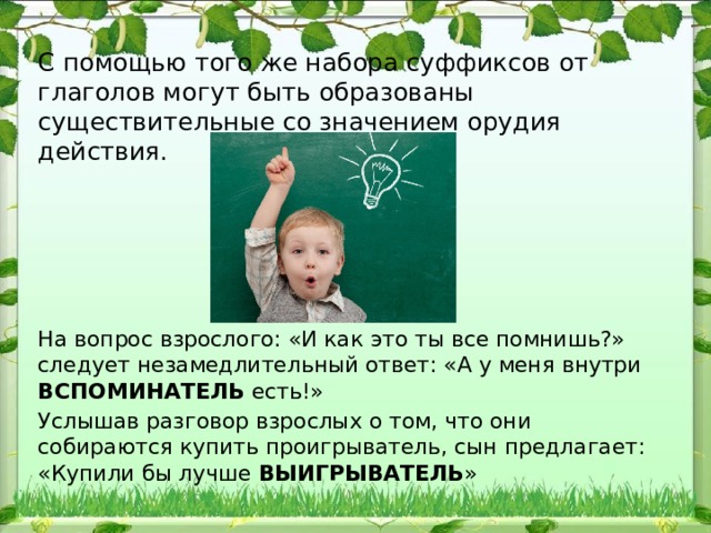 С помощью того же набора суффиксов от глаголов могут быть образованы существительные со значением орудия действия. На вопрос взрослого: «И как это ты все помнишь?» следует незамедлительный ответ: «А у меня внутри ВСПОМИНАТЕЛЬ есть!» Услышав разговор взрослых о том, что они собираются купить проигрыватель, сын предлагает: «Купили бы лучше ВЫИГРЫВАТЕЛЬ » 