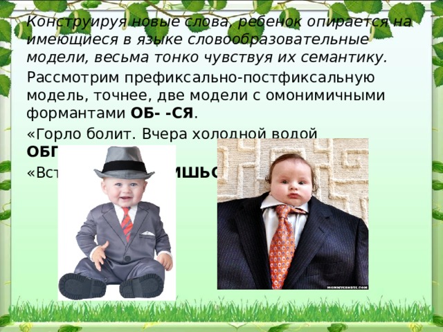 Конструируя новые слова, ребенок опирается на имеющиеся в языке словообразовательные модели, весьма тонко чувствуя их се​мантику. Рассмотрим префиксально-постфиксальную модель, точ​нее, две модели с омонимичными формантами ОБ-  -СЯ . «Горло болит. Вчера холодной водой ОБПИЛАСЬ » «Вставай! ОБОСПИШЬСЯ!» 