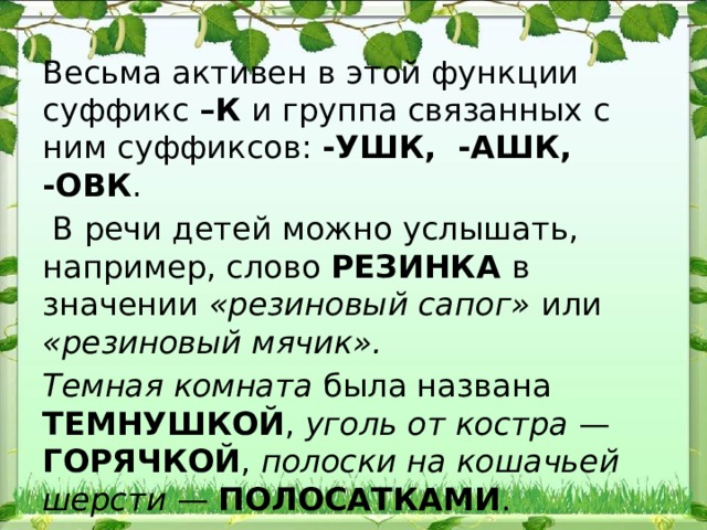 Весьма активен в этой функции суффикс –К и группа связанных с ним суффиксов: -УШК, -АШК, -ОВК .  В речи детей можно услышать, например, слово РЕЗИН​КА в значении «резиновый сапог» или «резиновый мячик». Темная комната была названа ТЕМНУШКОЙ , уголь от костра — ГОРЯЧКОЙ , полоски на кошачьей шерсти — ПОЛОСАТКАМИ . 