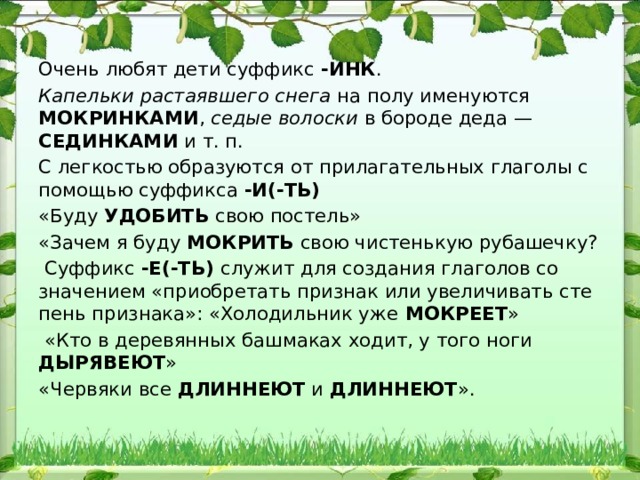 Очень любят дети суффикс -ИНК . Капельки растаявшего снега на полу именуются МОКРИНКАМИ , седые волоски в бороде деда — СЕДИНКАМИ и т. п. С легкостью образуются от прилагательных глаголы с помощью суффикса -И(-ТЬ) «Буду УДОБИТЬ свою постель» «Зачем я буду МОКРИТЬ свою чистенькую рубашечку?  Суффикс -Е(-ТЬ) служит для создания глаголов со значением «приобретать признак или увеличивать сте​пень признака»: «Холодильник уже МОКРЕЕТ »  «Кто в деревянных башмаках ходит, у того ноги ДЫРЯВЕЮТ » «Червяки все ДЛИННЕЮТ и ДЛИННЕЮТ ». 