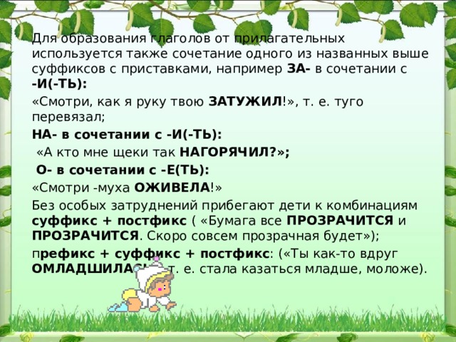 Для образования глаголов от прилагательных используется так​же сочетание одного из названных выше суффиксов с приставка​ми, например ЗА- в сочетании с -И(-ТЬ): «Смотри, как я руку твою ЗАТУЖИЛ !», т. е. туго перевязал; НА- в сочетании с -И(-ТЬ):  «А кто мне щеки так НАГОРЯЧИЛ?»;  О- в сочетании с -Е(ТЬ): «Смотри -муха ОЖИВЕЛА !» Без особых затруднений прибегают дети к комбинациям суффикс + постфикс ( «Бумага все ПРОЗРАЧИТСЯ и ПРОЗРАЧИТСЯ . Скоро совсем прозрачная будет»); п рефикс + суффикс + пост​фикс : («Ты как-то вдруг ОМЛАДШИЛАСЬ », т. е. стала казаться младше, моложе). 