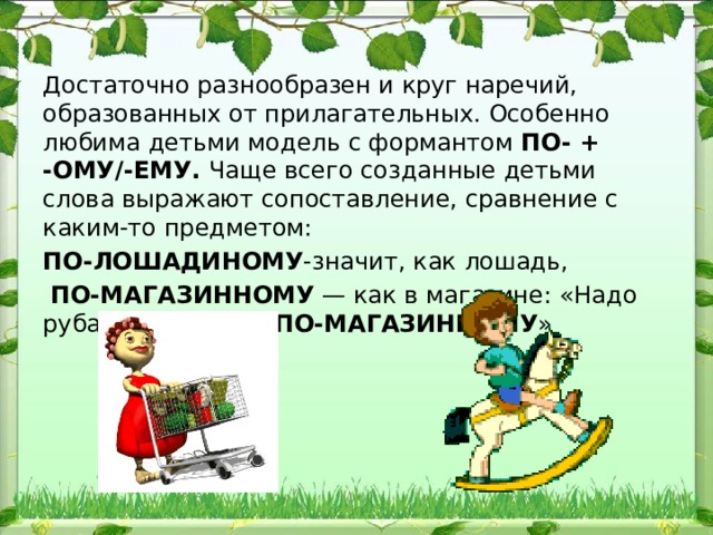 Достаточно разнообразен и круг наречий, образованных от при​лагательных. Особенно любима детьми модель с формантом ПО- + -ОМУ/-ЕМУ. Чаще всего созданные детьми слова выражают сопо​ставление, сравнение с каким-то предметом: ПО-ЛОШАДИНОМУ -значит, как лошадь,  ПО-МАГАЗИННОМУ — как в магазине: «Надо рубашку сложить ПО-МАГАЗИННОМУ » 