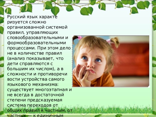Русский язык характе​ризуется сложно организованной системой правил, управляющих словообразовательными и формообразовательными процессами. При этом дело не в количестве правил (анализ показывает, что дети справляются с большим их числом), а в сложности и противоречи​вости устройства самого языкового механизма: существует много​этапная и не всегда в достаточной степени предсказуемая система переходов от общих правил к частным, от частных — к единичным исключениям. 