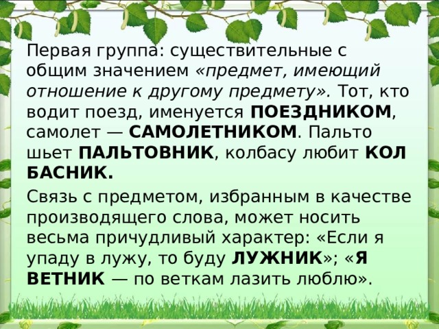 Первая группа: существительные с общим значением «предмет, имеющий отношение к другому предмету». Тот, кто водит поезд, именуется ПОЕЗДНИКОМ , самолет — САМО​ЛЕТНИКОМ . Пальто шьет ПАЛЬТОВНИК , колбасу любит КОЛ​БАСНИК. Связь с предметом, избранным в качестве производящего слова, может но​сить весьма причудливый характер: «Если я упаду в лужу, то буду ЛУЖНИК »; « Я ВЕТНИК — по веткам лазить люблю». 