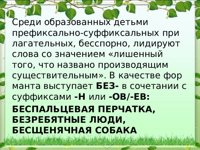 Среди образованных детьми префиксально-суффиксальных при​лагательных, бесспорно, лидируют слова со значением «лишенный того, что названо производящим существительным». В качестве фор​манта выступает БЕЗ- в сочетании с суффиксами -Н или -ОВ/-ЕВ: БЕСПАЛЬЦЕВАЯ ПЕРЧАТКА, БЕЗРЕБЯТНЫЕ ЛЮДИ, БЕСЩЕНЯЧНАЯ СОБАКА 