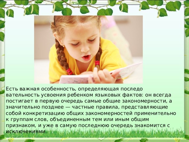 Есть важная особенность, определяющая последо​вательность усвоения ребенком языковых фактов: он всегда по​стигает в первую очередь самые общие закономерности, а значи​тельно позднее — частные правила, представляющие собой конк​ретизацию общих закономерностей применительно к группам слов, объединенным тем или иным общим признаком, и уже в самую пос​леднюю очередь знакомится с исключениями. 