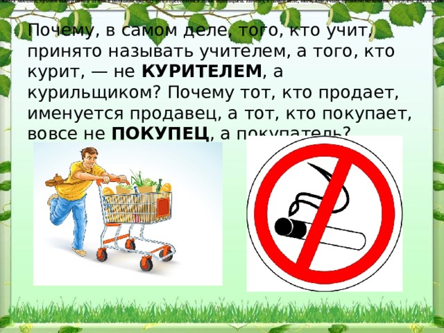 Сложность словообразовательной системы заключается в сле​дующем: существует значительное число синонимичных, параллель​ных словообразовательных моделей, причем выбор одной из них в большинстве случаев определяется лишь традицией. Почему, в са​мом деле, того, кто учит, принято называть  учителем,  а того, кто курит, — не  КУРИТЕЛЕМ,  а  курильщиком?  Почему тот, кто продает, именуется  продавец,  а тот, кто покупает, вовсе не  ПОКУПЕЦ,  а  по​купатель?   Почему, в са​мом деле, того, кто учит, принято называть учителем, а того, кто курит, — не КУРИТЕЛЕМ , а курильщиком? Почему тот, кто продает, именуется продавец, а тот, кто покупает, вовсе не ПОКУПЕЦ , а по​купатель? 