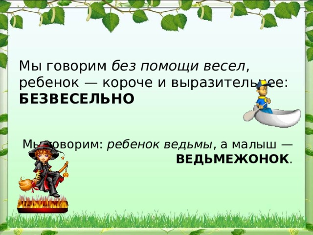 Мы говорим без помощи весел , ребенок — короче и выразительнее: БЕЗВЕСЕЛЬНО Мы гово​рим: ребенок ведьмы , а малыш — ВЕДЬМЕЖОНОК . 
