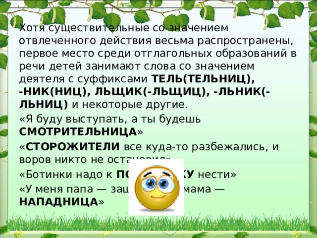 Хотя существительные со значением отвлеченного действия весьма распространены, первое место среди отглагольных образо​ваний в речи детей занимают слова со значением деятеля с суффик​сами ТЕЛЬ(ТЕЛЬНИЦ), -НИК(НИЦ), ЛЬЩИК(-ЛЬЩИЦ), -ЛЬНИК(-ЛЬНИЦ) и некоторые другие. «Я буду выступать, а ты будешь СМОТРИТЕЛЬНИЦА » « СТОРОЖИТЕЛИ все куда-то разбежались, и воров никто не остановил» «Ботинки надо к ПОЧИННИКУ нести» «У меня папа — защитник, а мама — НАПАДНИЦА » 