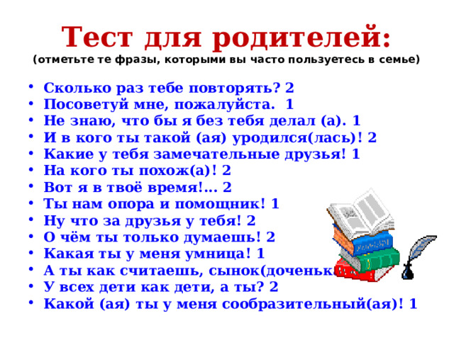 Тест для родителей:  (отметьте те фразы, которыми вы часто пользуетесь в семье) Сколько раз тебе повторять? 2 Посоветуй мне, пожалуйста. 1 Не знаю, что бы я без тебя делал (а). 1 И в кого ты такой (ая) уродился(лась)! 2 Какие у тебя замечательные друзья! 1 На кого ты похож(а)! 2 Вот я в твоё время!... 2 Ты нам опора и помощник! 1 Ну что за друзья у тебя! 2 О чём ты только думаешь! 2 Какая ты у меня умница! 1 А ты как считаешь, сынок(доченька)? 1 У всех дети как дети, а ты? 2 Какой (ая) ты у меня сообразительный(ая)! 1 