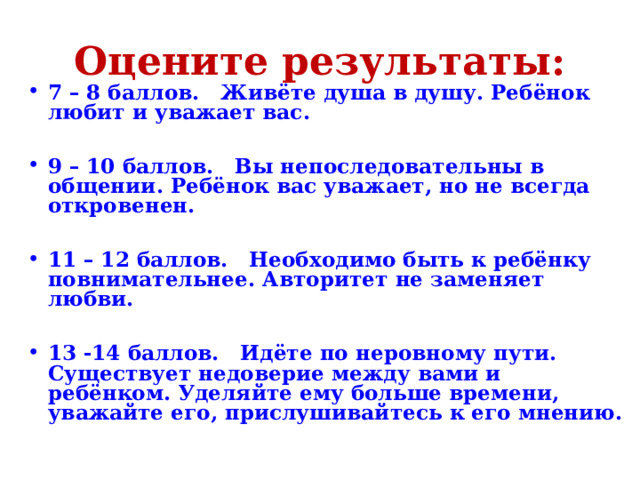 Оцените результаты: 7 – 8 баллов. Живёте душа в душу. Ребёнок любит и уважает вас.  9 – 10 баллов. Вы непоследовательны в общении. Ребёнок вас уважает, но не всегда откровенен.  11 – 12 баллов. Необходимо быть к ребёнку повнимательнее. Авторитет не заменяет любви.  13 -14 баллов. Идёте по неровному пути. Существует недоверие между вами и ребёнком. Уделяйте ему больше времени, уважайте его, прислушивайтесь к его мнению. 