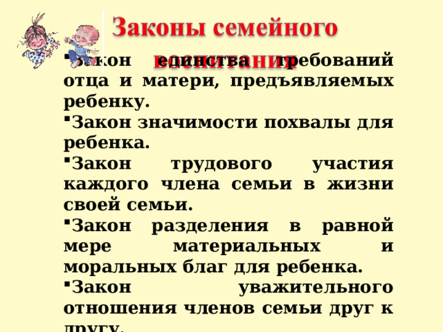 Закон единства требований отца и матери, предъявляемых ребенку. Закон значимости похвалы для ребенка. Закон трудового участия каждого члена семьи в жизни своей семьи. Закон разделения в равной мере материальных и моральных благ для ребенка. Закон уважительного отношения членов семьи друг к другу. 