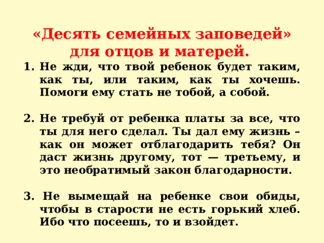 «Десять семейных заповедей» для отцов и матерей. Не жди, что твой ребенок будет таким, как ты, или таким, как ты хочешь. Помоги ему стать не тобой, а собой.  2. Не требуй от ребенка платы за все, что ты для него сделал. Ты дал ему жизнь – как он может отблагодарить тебя? Он даст жизнь другому, тот — третьему, и это необратимый закон благодарности.  3. Не вымещай на ребенке свои обиды, чтобы в старости не есть горький хлеб. Ибо что посеешь, то и взойдет. 