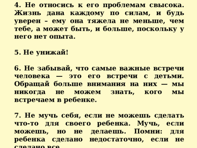 4. Не относись к его проблемам свысока. Жизнь дана каждому по силам, и будь уверен – ему она тяжела не меньше, чем тебе, а может быть, и больше, поскольку у него нет опыта.  5. Не унижай!  6. Не забывай, что самые важные встречи человека — это его встречи с детьми. Обращай больше внимания на них — мы никогда не можем знать, кого мы встречаем в ребенке.  7. Не мучь себя, если не можешь сделать что-то для своего ребенка. Мучь, если можешь, но не делаешь. Помни: для ребенка сделано недостаточно, если не сделано все. 