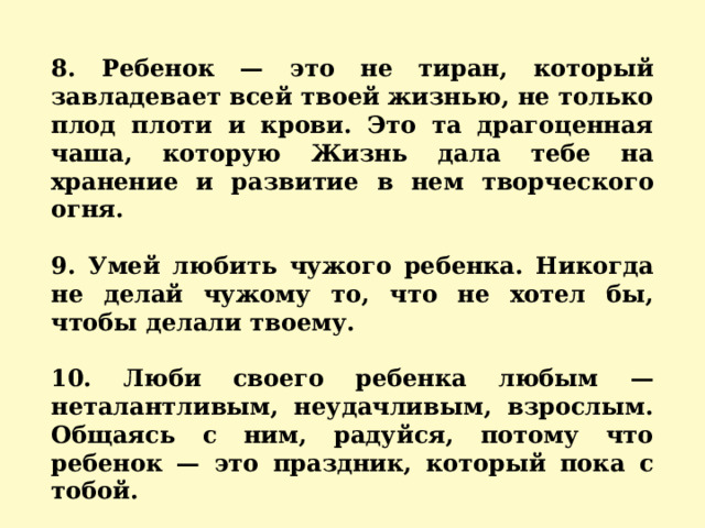 8. Ребенок — это не тиран, который завладевает всей твоей жизнью, не только плод плоти и крови. Это та драгоценная чаша, которую Жизнь дала тебе на хранение и развитие в нем творческого огня.  9. Умей любить чужого ребенка. Никогда не делай чужому то, что не хотел бы, чтобы делали твоему.  10. Люби своего ребенка любым — неталантливым, неудачливым, взрослым. Общаясь с ним, радуйся, потому что ребенок — это праздник, который пока с тобой.    
