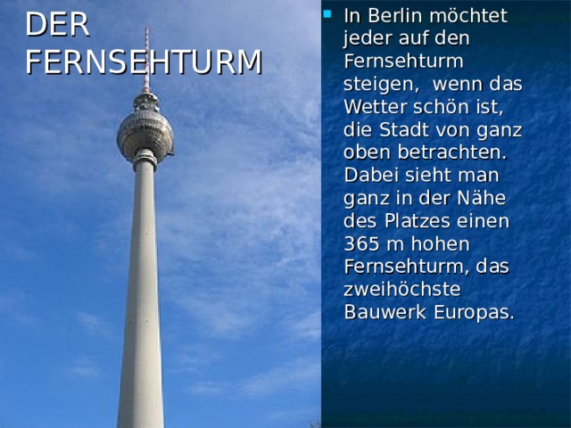 In Berlin möchtet jeder auf den Fernsehturm steigen, wenn das Wetter schön ist, die Stadt von ganz oben betrachten. Dabei sieht man ganz in der Nähe des Platzes einen 365 m hohen Fernsehturm, das zweihöchste Bauwerk Europas. DER  FERNSEHTURM 