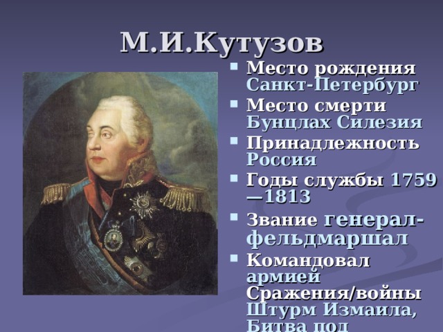 М.И.Кутузов Место рождения Санкт-Петербург Место смерти Бунцлах Силезия Принадлежность Россия Годы службы 1759—1813 Звание генерал-фельдмаршал Командовал армией Сражения/войны Штурм Измаила,  Битва под Аустерлицем,  Бородинское сражение 
