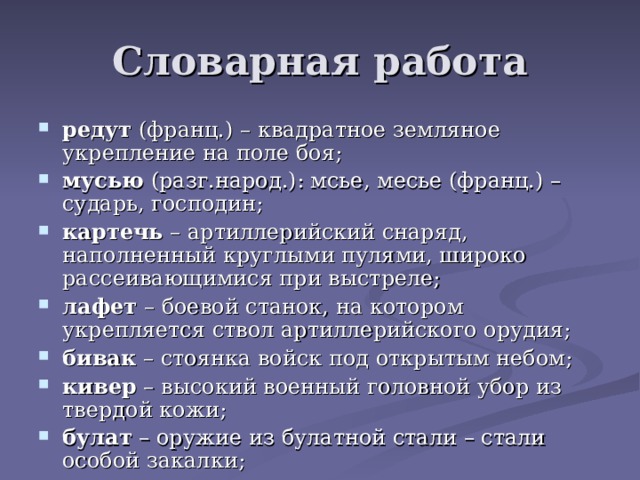 Словарная работа редут (франц.) – квадратное земляное укрепление на поле боя; мусью (разг.народ.): мсье, месье (франц.) – сударь, господин; картечь – артиллерийский снаряд, наполненный круглыми пулями, широко рассеивающимися при выстреле; лафет – боевой станок, на котором укрепляется ствол артиллерийского орудия; бивак – стоянка войск под открытым небом; кивер – высокий военный головной убор из твердой кожи; булат – оружие из булатной стали – стали особой закалки; улан, драгун – солдаты конных полков; басурманы – люди другой веры, иноземцы, здесь: враги. 