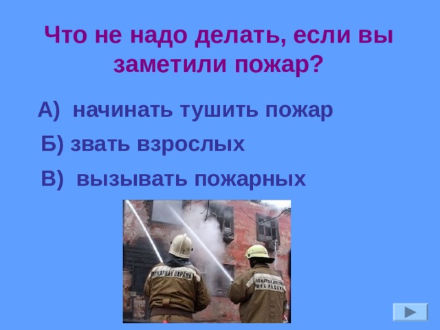 Что не надо делать, если вы заметили пожар? А) начинать тушить пожар Б) звать взрослых В) вызывать пожарных 