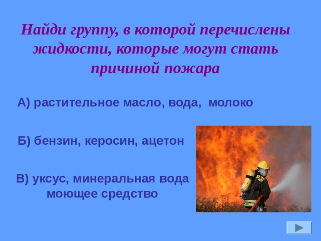 Найди группу, в которой перечислены жидкости, которые могут стать причиной пожара А) растительное масло, вода, молоко Б) бензин, керосин, ацетон В) уксус, минеральная вода моющее средство 