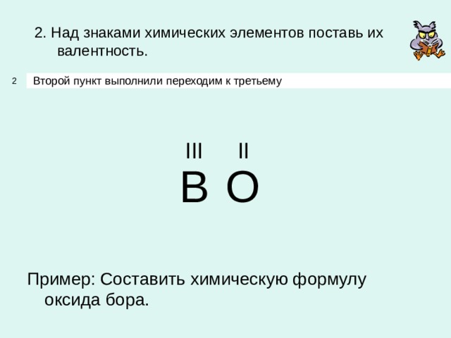 2. Над знаками химических элементов поставь их валентность. Второй пункт выполнили переходим к третьему 2 III II B O Пример: Составить химическую формулу оксида бора. 