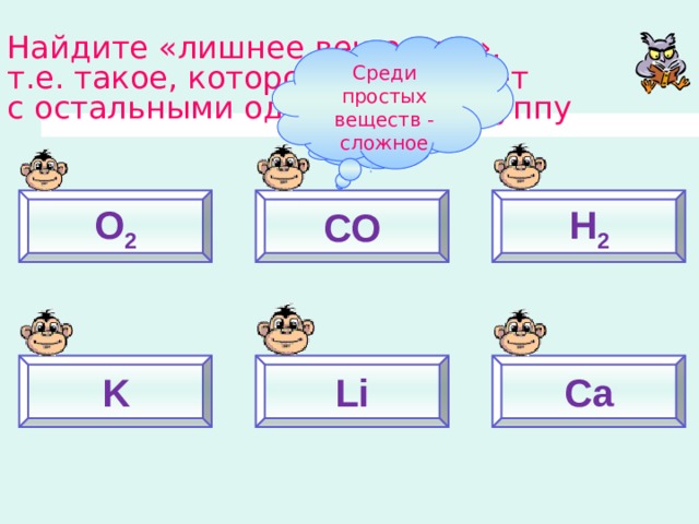 Найдите «лишнее вещество»,  т.е. такое, которое не образует  с остальными однородную группу Среди простых веществ - сложное Почему? O 2 СО Н 2 K Li Ca 