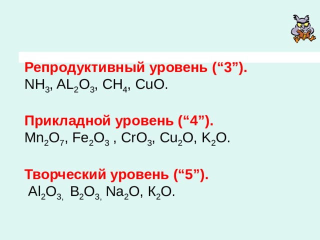   Репродуктивный уровень (“3”).   NH 3 , AL 2 O 3 , CH 4 , CuO.   Прикладной уровень (“4”).   Mn 2 O 7 , Fe 2 O 3 , CrO 3 , Cu 2 O, K 2 O.   Творческий уровень (“5”).   Al 2 O 3, B 2 O 3, Na 2 O, К 2 О. 