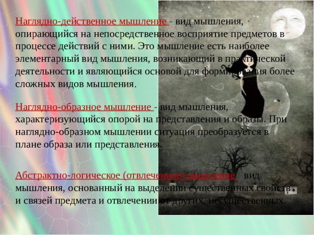 Наглядно-действенное мышление - вид мышления, опирающийся на непосредственное восприятие предметов в процессе действий с ними. Это мышление есть наиболее элементарный вид мышления, возникающий в практической деятельности и являющийся основой для формирования более сложных видов мышления .   Наглядно-образное мышление - вид мышления, характеризующийся опорой на представления и образы. При наглядно-образном мышлении ситуация преобразуется в плане образа или представления. Абстрактно-логическое (отвлеченное) мышление - вид мышления, основанный на выделении существенных свойств и связей предмета и отвлечении от других, несущественных.   