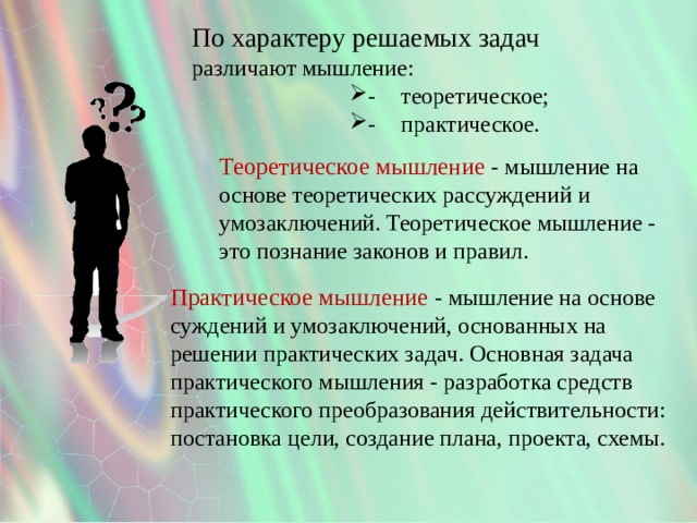 По характеру решаемых задач различают мышление: -  теоретическое; -  практическое. -  теоретическое; -  практическое. -  теоретическое; -  практическое. -  теоретическое; -  практическое. -  теоретическое; -  практическое. -  теоретическое; -  практическое. Теоретическое мышление - мышление на основе теоретических рассуждений и умозаключений. Теоретическое мышление - это познание законов и правил. Практическое мышление - мышление на основе суждений и умозаключений, основанных на решении практических задач. Основная задача практического мышления - разработка средств практического преобразования действительности: постановка цели, создание плана, проекта, схемы. 