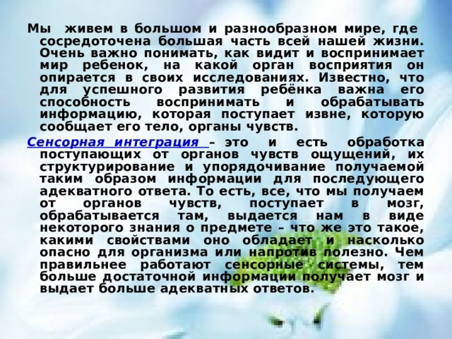 Мы живем в большом и разнообразном мире, где сосредоточена большая часть всей нашей жизни. Очень важно понимать, как видит и воспринимает мир ребенок, на какой орган восприятия он опирается в своих исследованиях. Известно, что для успешного развития ребёнка важна его способность воспринимать и обрабатывать информацию, которая поступает извне, которую сообщает его тело, органы чувств. Сенсорная интеграция – это и есть обработка поступающих от органов чувств ощущений, их структурирование и упорядочивание получаемой таким образом информации для последующего адекватного ответа. То есть, все, что мы получаем от органов чувств, поступает в мозг, обрабатывается там, выдается нам в виде некоторого знания о предмете – что же это такое, какими свойствами оно обладает и насколько опасно для организма или напротив полезно. Чем правильнее работают сенсорные системы, тем больше достаточной информации получает мозг и выдает больше адекватных ответов. 