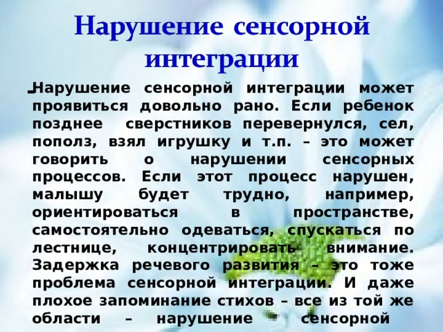 - Нарушение сенсорной интеграции может проявиться довольно рано. Если ребенок позднее сверстников перевернулся, сел, пополз, взял игрушку и т.п. – это может говорить о нарушении сенсорных процессов. Если этот процесс нарушен, малышу будет трудно, например, ориентироваться в пространстве, самостоятельно одеваться, спускаться по лестнице, концентрировать внимание. Задержка речевого развития – это тоже проблема сенсорной интеграции. И даже плохое запоминание стихов – все из той же области – нарушение сенсорной интеграции. 