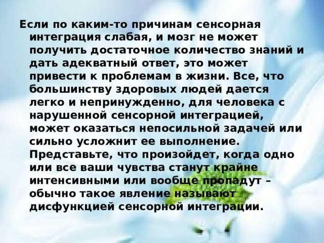 Если по каким-то причинам сенсорная интеграция слабая, и мозг не может получить достаточное количество знаний и дать адекватный ответ, это может привести к проблемам в жизни. Все, что большинству здоровых людей дается легко и непринужденно, для человека с нарушенной сенсорной интеграцией, может оказаться непосильной задачей или сильно усложнит ее выполнение. Представьте, что произойдет, когда одно или все ваши чувства станут крайне интенсивными или вообще пропадут – обычно такое явление называют дисфункцией сенсорной интеграции.  