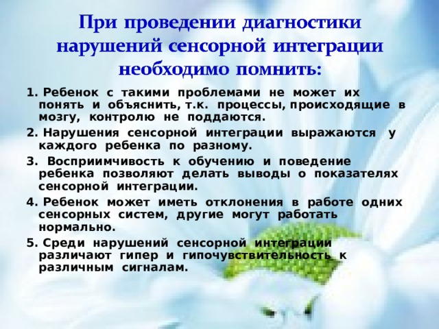1. Ребенок с такими проблемами не может их понять и объяснить, т.к. процессы, происходящие в мозгу, контролю не поддаются. 2. Нарушения сенсорной интеграции выражаются у каждого ребенка по разному. 3. Восприимчивость к обучению и поведение ребенка позволяют делать выводы о показателях сенсорной интеграции. 4. Ребенок может иметь отклонения в работе одних сенсорных систем, другие могут работать нормально. 5. Среди нарушений сенсорной интеграции различают гипер и гипочувствительность к различным сигналам.   
