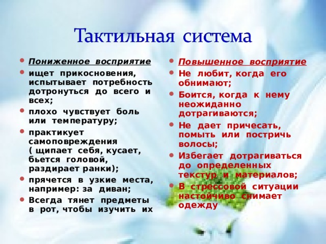Пониженное восприятие ищет прикосновения, испытывает потребность дотронуться до всего и всех; плохо чувствует боль или температуру; практикует самоповреждения ( щипает себя, кусает, бьется головой, раздирает ранки); прячется в узкие места, например: за диван; Всегда тянет предметы в рот, чтобы изучить их  Повышенное восприятие Не любит, когда его обнимают; Боится, когда к нему неожиданно дотрагиваются; Не дает причесать, помыть или постричь волосы; Избегает дотрагиваться до определенных текстур и материалов; В стрессовой ситуации настойчиво снимает одежду  