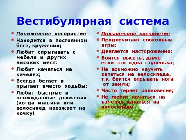 Вестибулярная система Пониженное восприятие Находится в постоянном беге, кружении; Любит спрыгивать с мебели и других высоких мест; Любит качаться на качелях; Всегда бегает и прыгает вместо ходьбы; Любит быстрые и неожиданные движения (когда машина или велосипед наезжает на кочку)  Повышенное восприятие Предпочитает спокойные игры; Двигается настороженно; Боится высоты, даже если это одна ступенька; Не возможно научить кататься на велосипеде, т.к. боится отрывать ноги от земли; Часто теряет равновесие; Не любит качаться на качелях, кататься на велосипеде 