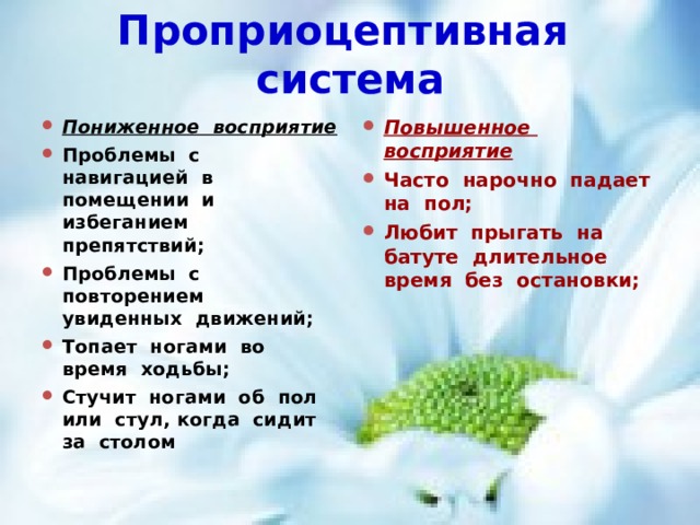 Проприоцептивная система Пониженное восприятие Проблемы с навигацией в помещении и избеганием препятствий; Проблемы с повторением увиденных движений; Топает ногами во время ходьбы; Стучит ногами об пол или стул, когда сидит за столом Повышенное восприятие Часто нарочно падает на пол; Любит прыгать на батуте длительное время без остановки; 