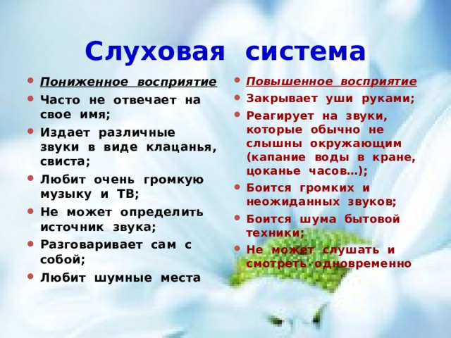 Слуховая система Пониженное восприятие Часто не отвечает на свое имя; Издает различные звуки в виде клацанья, свиста; Любит очень громкую музыку и ТВ; Не может определить источник звука; Разговаривает сам с собой; Любит шумные места Повышенное восприятие Закрывает уши руками; Реагирует на звуки, которые обычно не слышны окружающим (капание воды в кране, цоканье часов…); Боится громких и неожиданных звуков; Боится шума бытовой техники; Не может слушать и смотреть одновременно 