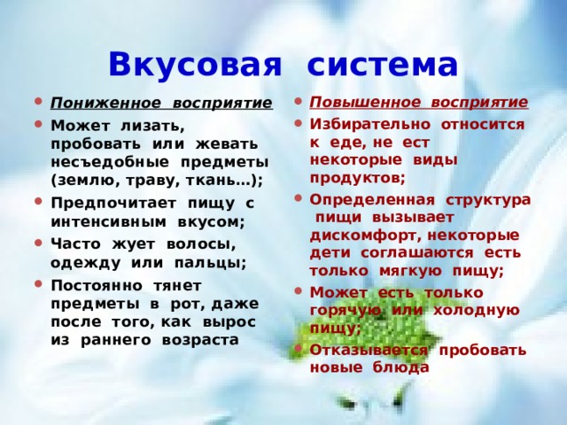 Вкусовая система Пониженное восприятие Может лизать, пробовать или жевать несъедобные предметы (землю, траву, ткань…); Предпочитает пищу с интенсивным вкусом; Часто жует волосы, одежду или пальцы; Постоянно тянет предметы в рот, даже после того, как вырос из раннего возраста Повышенное восприятие Избирательно относится к еде, не ест некоторые виды продуктов; Определенная структура пищи вызывает дискомфорт, некоторые дети соглашаются есть только мягкую пищу; Может есть только горячую или холодную пищу; Отказывается пробовать новые блюда  