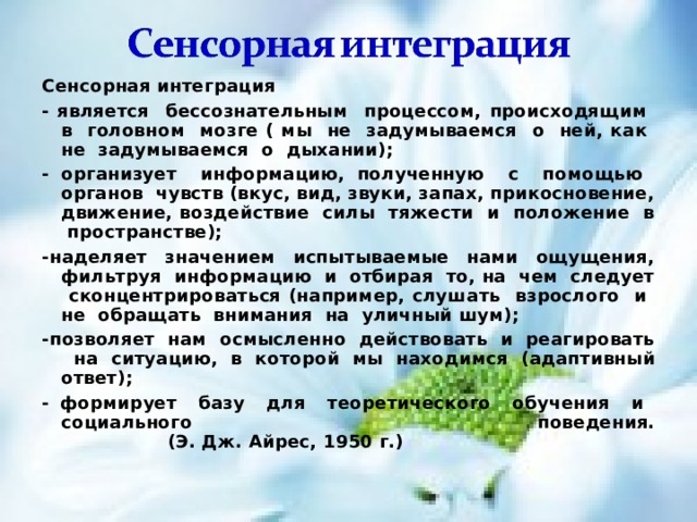 Сенсорная интеграция - является бессознательным процессом, происходящим в головном мозге ( мы не задумываемся о ней, как не задумываемся о дыхании); - организует информацию, полученную с помощью органов чувств (вкус, вид, звуки, запах, прикосновение, движение, воздействие силы тяжести и положение в пространстве); -наделяет значением испытываемые нами ощущения, фильтруя информацию и отбирая то, на чем следует сконцентрироваться (например, слушать взрослого и не обращать внимания на уличный шум); -позволяет нам осмысленно действовать и реагировать на ситуацию, в которой мы находимся  (адаптивный ответ); - формирует базу для теоретического обучения и социального поведения.      (Э. Дж. Айрес, 1950 г.) 