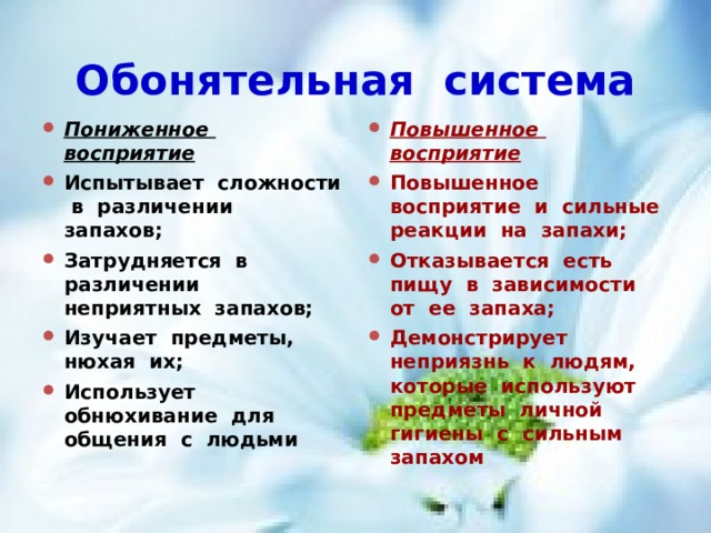 Обонятельная система Пониженное восприятие Испытывает сложности в различении запахов; Затрудняется в различении неприятных запахов; Изучает предметы, нюхая их; Использует обнюхивание для общения с людьми Повышенное восприятие Повышенное восприятие и сильные реакции на запахи; Отказывается есть пищу в зависимости от ее запаха; Демонстрирует неприязнь к людям, которые используют предметы личной гигиены с сильным запахом 