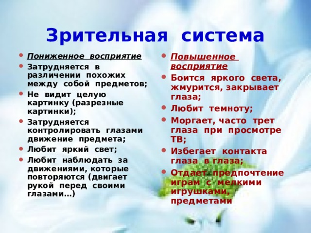Зрительная система Пониженное восприятие Затрудняется в различении похожих между собой предметов; Не видит целую картинку (разрезные картинки); Затрудняется контролировать глазами движение предмета; Любит яркий свет; Любит наблюдать за движениями, которые повторяются (двигает рукой перед своими глазами…) Повышенное восприятие Боится яркого света, жмурится, закрывает глаза; Любит темноту; Моргает, часто трет глаза при просмотре ТВ; Избегает контакта глаза в глаза; Отдает предпочтение играм с мелкими игрушками, предметами  