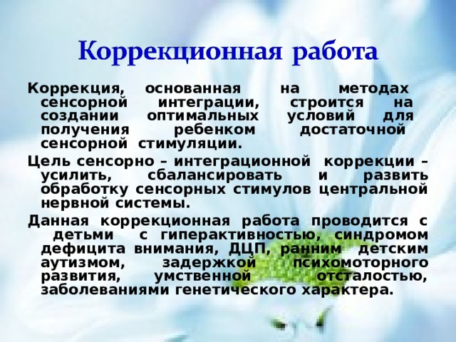 Коррекция, основанная на методах сенсорной интеграции, строится на создании оптимальных условий для получения ребенком достаточной сенсорной стимуляции.  Цель сенсорно – интеграционной  коррекции – усилить, сбалансировать и развить обработку сенсорных стимулов центральной нервной системы. Данная коррекционная работа проводится с детьми с гиперактивностью , синдромом дефицита внимания, ДЦП, ранним детским аутизмом ,  задержкой психомоторного развития, умственной отсталостью, заболеваниями генетического характера.  