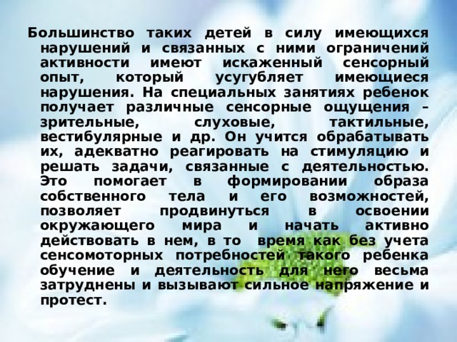 Большинство таких детей в силу имеющихся нарушений и связанных с ними ограничений активности имеют искаженный сенсорный опыт, который усугубляет имеющиеся нарушения. На специальных занятиях ребенок получает различные сенсорные ощущения – зрительные, слуховые, тактильные, вестибулярные и др. Он учится обрабатывать их, адекватно реагировать на стимуляцию и решать задачи, связанные с деятельностью. Это помогает в формировании образа собственного тела и его возможностей, позволяет продвинуться в освоении окружающего мира и начать активно действовать в нем, в то время как без учета сенсомоторных потребностей такого ребенка обучение и деятельность для него весьма затруднены и вызывают сильное напряжение и протест.  