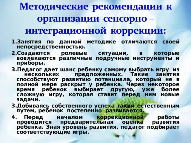 1.Занятия по данной методике отличаются своей непосредственностью . 2.Создаются ролевые ситуации , в которые вовлекаются различные подручные инструменты и приборы . 3.Педагог дает шанс ребенку самому выбрать игру из нескольких предложенных. Такие занятия способствуют развитию потенциала, который не в полной мере раскрыт у ребенка. Через некоторое время ребенок выбирает другую, уже более сложную игру, которая ставит перед ним новые задачи . 3.Добиваясь собственного успеха таким естественным путем, ребенок постепенно развивается .  4. Перед началом коррекционной работы проводится предварительная оценка развития ребенка. Зная уровень развития, педагог подбирает соответствующие игры . 