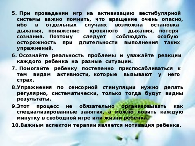 5. При проведении игр на активизацию вестибулярной системы важно помнить, что вращение очень опасно, ибо в отдельных случаях возможна остановка дыхания, понижение кровяного дыхания, потеря сознания. Поэтому следует соблюдать особую осторожность при длительности выполнения таких упражнений. 6. Осознайте реальность проблемы и уважайте реакции каждого ребенка на разные ситуации. 7. Помогайте ребенку постепенно приспосабливаться к тем видам активности, которые вызывают у него страх. 8.Упражнения по сенсорной  стимуляции  нужно  делать регулярно, систематически , только  тогда будут видны результаты . 9.Этот процесс не обязательно организовывать как специализированные занятия, а можно ловить каждую минутку в свободной игре или жизни ребенка . 10.Важным аспектом терапии является мотивация ребенка . 