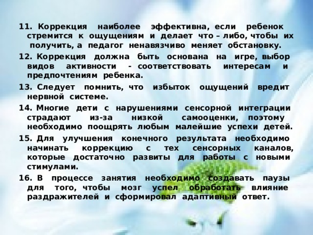 11. Коррекция наиболее эффективна, если ребенок стремится к ощущениям и делает что – либо, чтобы их получить, а педагог ненавязчиво меняет обстановку. 12. Коррекция должна быть основана на игре, выбор видов активности - соответствовать интересам и предпочтениям ребенка. 13. Следует помнить, что избыток ощущений вредит нервной системе. 14. Многие дети с нарушениями сенсорной интеграции страдают из-за низкой самооценки, поэтому необходимо поощрять любым малейшие успехи детей. 15. Для улучшения конечного результата необходимо начинать коррекцию с тех сенсорных каналов, которые достаточно развиты для работы с новыми стимулами. 16. В процессе занятия необходимо создавать паузы для того, чтобы мозг успел обработать влияние раздражителей и сформировал адаптивный ответ. 