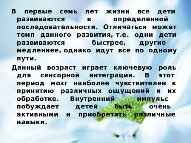 В первые семь лет жизни все дети развиваются в определенной последовательности. Отличаться может темп данного развития, т.е. одни дети развиваются быстрее, другие медленнее, однако идут все по одному пути. Данный возраст играет ключевую роль для сенсорной интеграции. В этот период мозг наиболее чувствителен к принятию различных ощущений и их обработке. Внутренний импульс побуждает детей быть очень активными и приобретать различные навыки. 